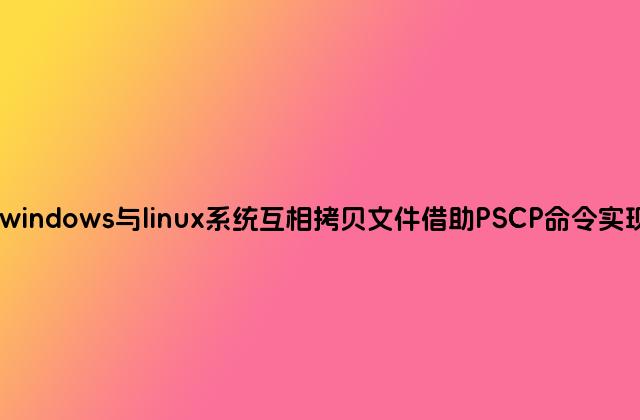 windows与linux系统互相拷贝文件借助PSCP命令实现