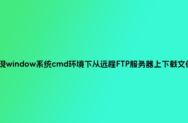 如何实现window系统cmd环境下从远程FTP服务器上下载文件的方法