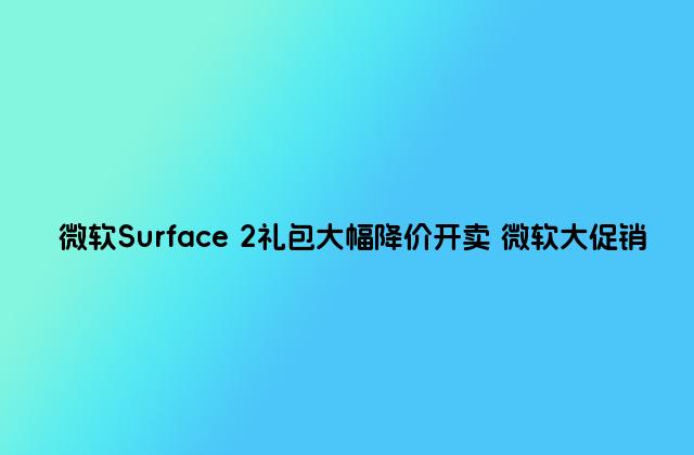 微软Surface 2礼包大幅降价开卖 微软大促销